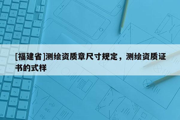 [福建省]測繪資質(zhì)章尺寸規(guī)定，測繪資質(zhì)證書的式樣