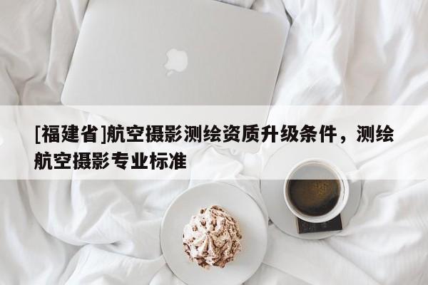 [福建省]航空攝影測繪資質(zhì)升級條件，測繪航空攝影專業(yè)標準
