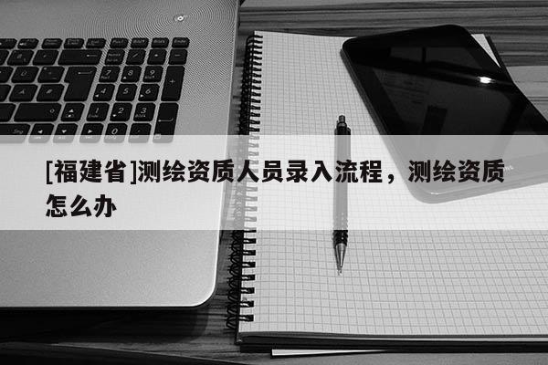 [福建省]測繪資質(zhì)人員錄入流程，測繪資質(zhì)怎么辦