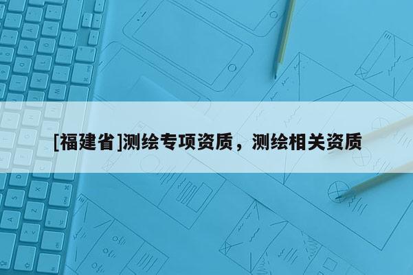 [福建省]測繪專項資質(zhì)，測繪相關資質(zhì)
