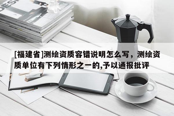 [福建省]測(cè)繪資質(zhì)容錯(cuò)說明怎么寫，測(cè)繪資質(zhì)單位有下列情形之一的,予以通報(bào)批評(píng)