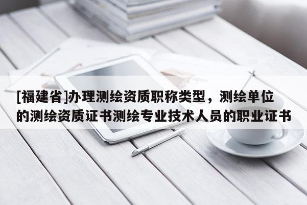 [福建省]辦理測(cè)繪資質(zhì)職稱(chēng)類(lèi)型，測(cè)繪單位的測(cè)繪資質(zhì)證書(shū)測(cè)繪專(zhuān)業(yè)技術(shù)人員的職業(yè)證書(shū)