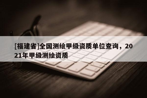 [福建省]全國(guó)測(cè)繪甲級(jí)資質(zhì)單位查詢，2021年甲級(jí)測(cè)繪資質(zhì)