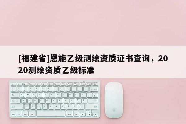 [福建省]恩施乙級(jí)測(cè)繪資質(zhì)證書查詢，2020測(cè)繪資質(zhì)乙級(jí)標(biāo)準(zhǔn)