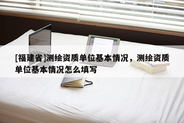 [福建省]測(cè)繪資質(zhì)單位基本情況，測(cè)繪資質(zhì)單位基本情況怎么填寫(xiě)