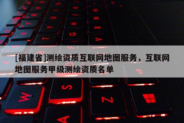 [福建省]測(cè)繪資質(zhì)互聯(lián)網(wǎng)地圖服務(wù)，互聯(lián)網(wǎng)地圖服務(wù)甲級(jí)測(cè)繪資質(zhì)名單