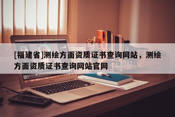 [福建省]測繪方面資質(zhì)證書查詢網(wǎng)站，測繪方面資質(zhì)證書查詢網(wǎng)站官網(wǎng)