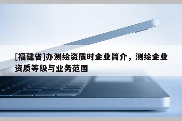 [福建省]辦測(cè)繪資質(zhì)時(shí)企業(yè)簡(jiǎn)介，測(cè)繪企業(yè)資質(zhì)等級(jí)與業(yè)務(wù)范圍