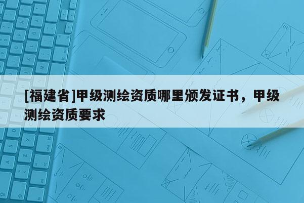 [福建省]甲級測繪資質哪里頒發(fā)證書，甲級測繪資質要求