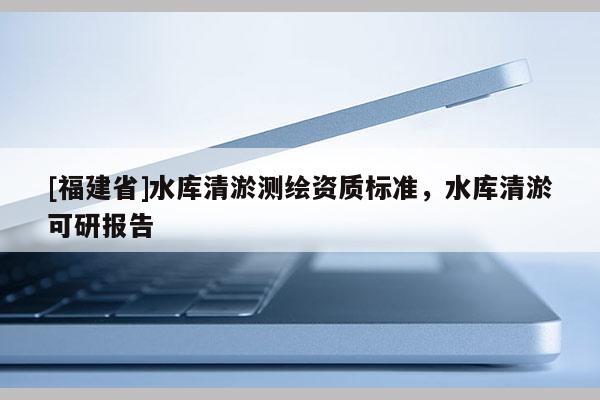[福建省]水庫清淤測繪資質(zhì)標準，水庫清淤可研報告