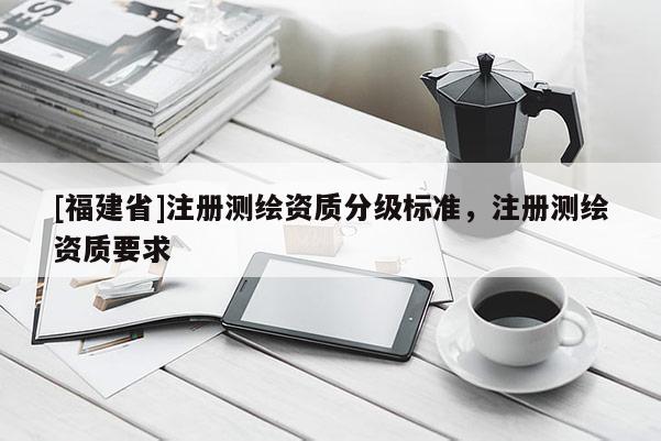 [福建省]注冊(cè)測(cè)繪資質(zhì)分級(jí)標(biāo)準(zhǔn)，注冊(cè)測(cè)繪資質(zhì)要求