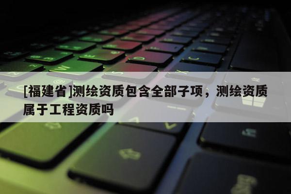 [福建省]測(cè)繪資質(zhì)包含全部子項(xiàng)，測(cè)繪資質(zhì)屬于工程資質(zhì)嗎
