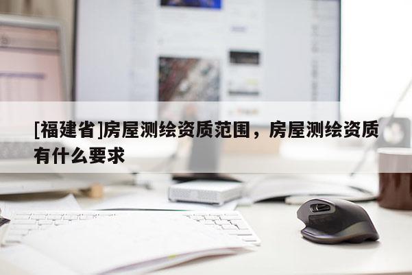 [福建省]房屋測繪資質(zhì)范圍，房屋測繪資質(zhì)有什么要求