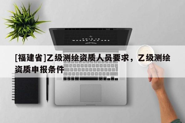 [福建省]乙級測繪資質(zhì)人員要求，乙級測繪資質(zhì)申報條件