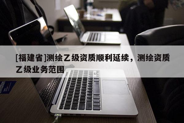 [福建省]測(cè)繪乙級(jí)資質(zhì)順利延續(xù)，測(cè)繪資質(zhì)乙級(jí)業(yè)務(wù)范圍