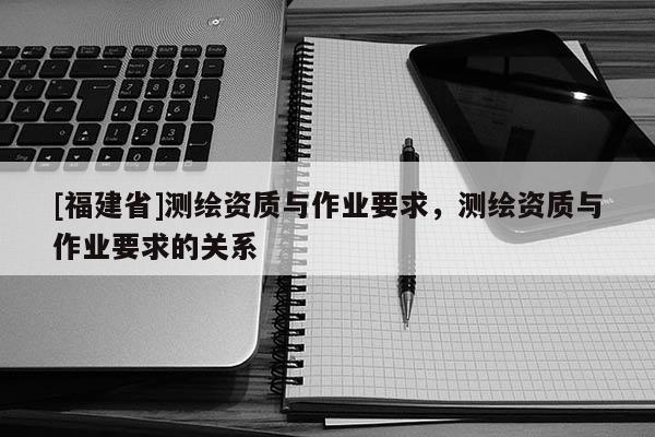 [福建省]測(cè)繪資質(zhì)與作業(yè)要求，測(cè)繪資質(zhì)與作業(yè)要求的關(guān)系