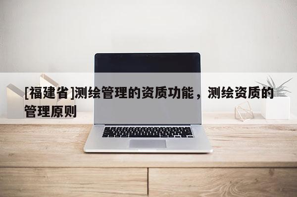 [福建省]測(cè)繪管理的資質(zhì)功能，測(cè)繪資質(zhì)的管理原則
