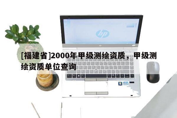 [福建省]2000年甲級(jí)測(cè)繪資質(zhì)，甲級(jí)測(cè)繪資質(zhì)單位查詢