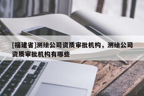 [福建省]測(cè)繪公司資質(zhì)審批機(jī)構(gòu)，測(cè)繪公司資質(zhì)審批機(jī)構(gòu)有哪些