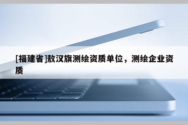 [福建省]敖漢旗測繪資質(zhì)單位，測繪企業(yè)資質(zhì)