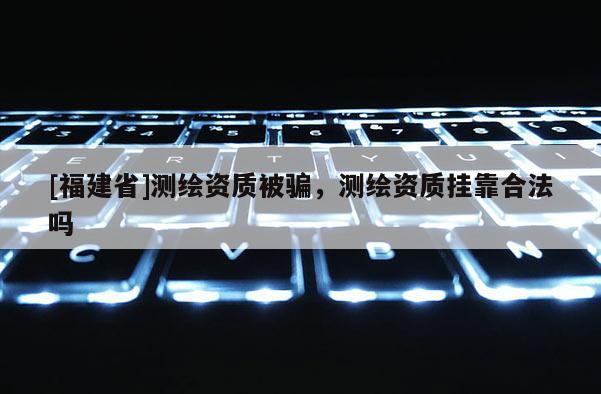 [福建省]測繪資質(zhì)被騙，測繪資質(zhì)掛靠合法嗎