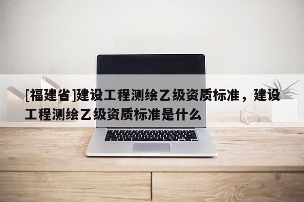[福建省]建設(shè)工程測(cè)繪乙級(jí)資質(zhì)標(biāo)準(zhǔn)，建設(shè)工程測(cè)繪乙級(jí)資質(zhì)標(biāo)準(zhǔn)是什么