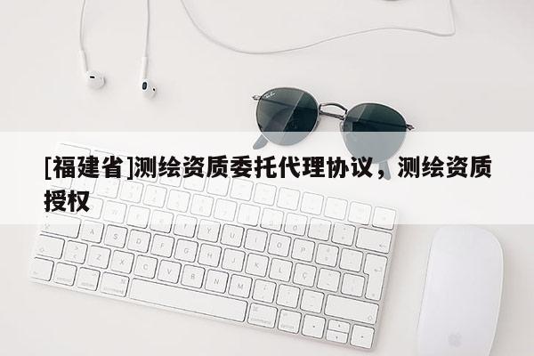[福建省]測繪資質委托代理協(xié)議，測繪資質授權