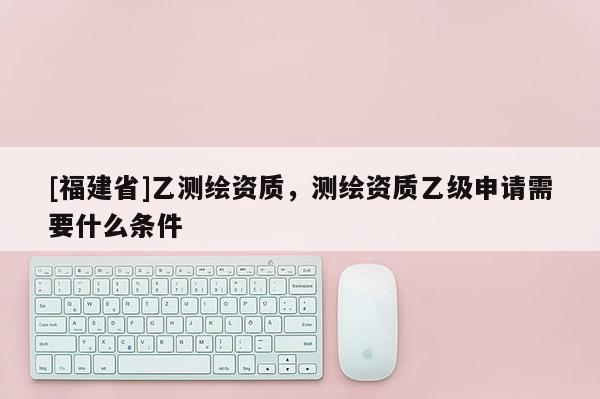 [福建省]乙測(cè)繪資質(zhì)，測(cè)繪資質(zhì)乙級(jí)申請(qǐng)需要什么條件