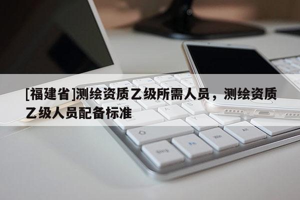 [福建省]測繪資質(zhì)乙級(jí)所需人員，測繪資質(zhì)乙級(jí)人員配備標(biāo)準(zhǔn)