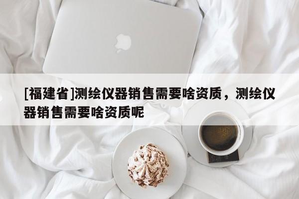 [福建省]測繪儀器銷售需要啥資質，測繪儀器銷售需要啥資質呢