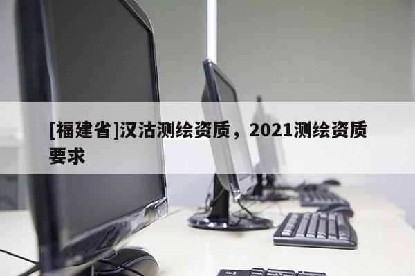 [福建省]漢沽測繪資質(zhì)，2021測繪資質(zhì)要求