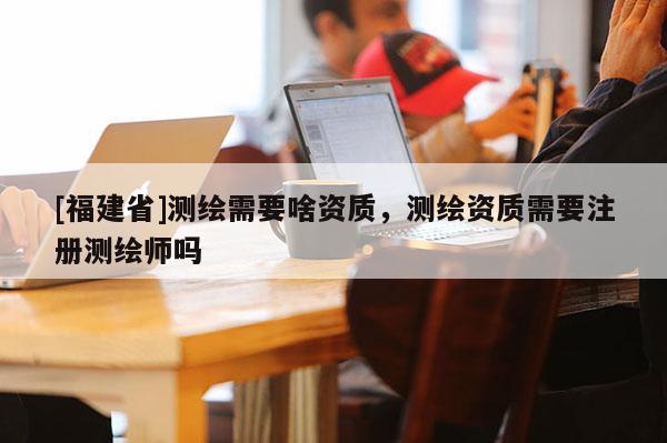[福建省]測繪需要啥資質(zhì)，測繪資質(zhì)需要注冊測繪師嗎