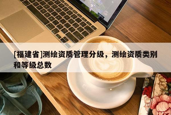 [福建省]測繪資質(zhì)管理分級，測繪資質(zhì)類別和等級總數(shù)