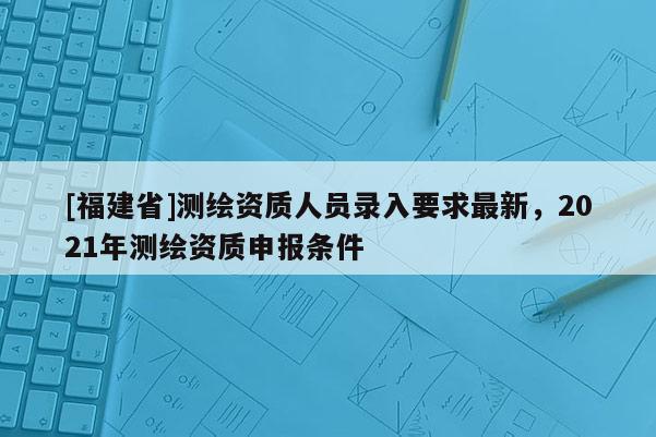 [福建省]測繪資質人員錄入要求最新，2021年測繪資質申報條件