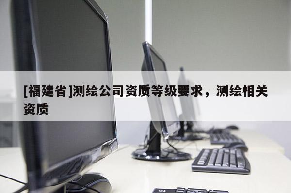 [福建省]測繪公司資質(zhì)等級要求，測繪相關資質(zhì)