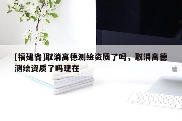 [福建省]取消高德測繪資質(zhì)了嗎，取消高德測繪資質(zhì)了嗎現(xiàn)在