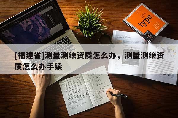 [福建省]測(cè)量測(cè)繪資質(zhì)怎么辦，測(cè)量測(cè)繪資質(zhì)怎么辦手續(xù)