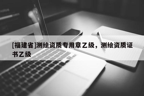 [福建省]測繪資質(zhì)專用章乙級，測繪資質(zhì)證書乙級