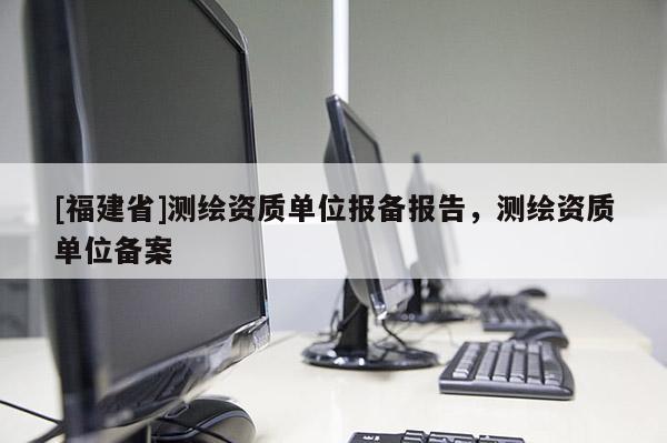 [福建省]測繪資質(zhì)單位報備報告，測繪資質(zhì)單位備案