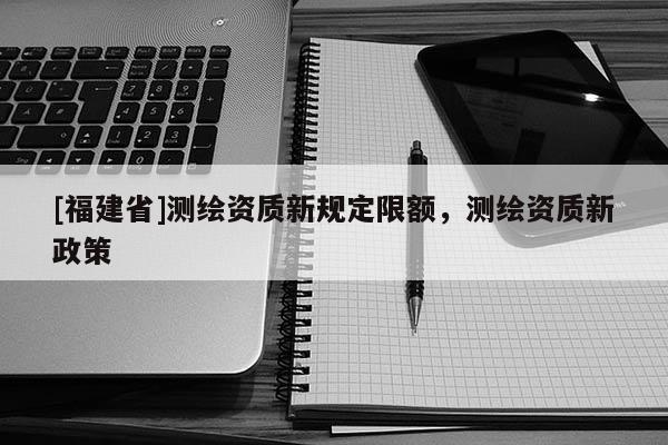 [福建省]測(cè)繪資質(zhì)新規(guī)定限額，測(cè)繪資質(zhì)新政策