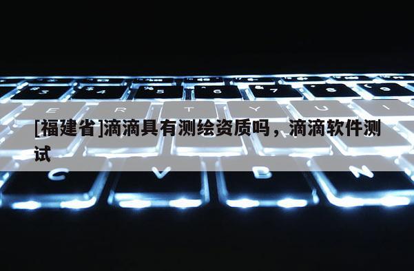 [福建省]滴滴具有測(cè)繪資質(zhì)嗎，滴滴軟件測(cè)試