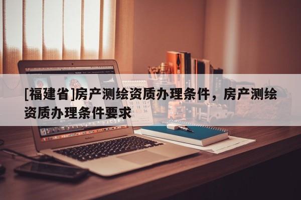 [福建省]房產(chǎn)測繪資質(zhì)辦理?xiàng)l件，房產(chǎn)測繪資質(zhì)辦理?xiàng)l件要求