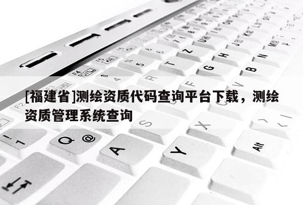 [福建省]測繪資質(zhì)代碼查詢平臺下載，測繪資質(zhì)管理系統(tǒng)查詢