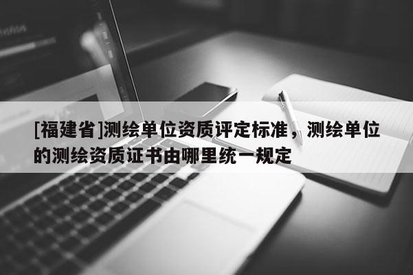 [福建省]測繪單位資質(zhì)評定標(biāo)準(zhǔn)，測繪單位的測繪資質(zhì)證書由哪里統(tǒng)一規(guī)定