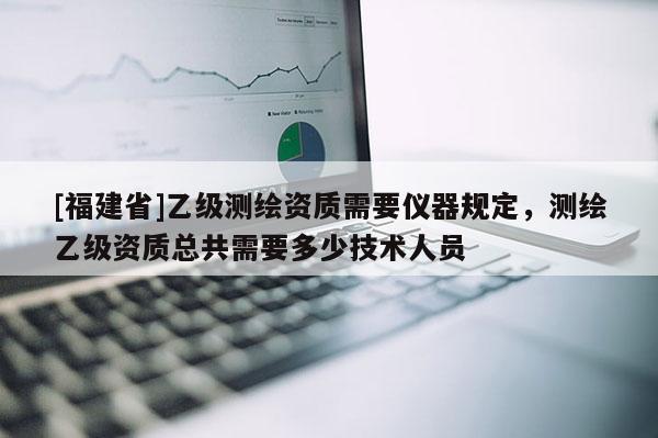 [福建省]乙級測繪資質(zhì)需要儀器規(guī)定，測繪乙級資質(zhì)總共需要多少技術(shù)人員
