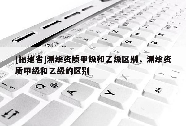 [福建省]測繪資質(zhì)甲級和乙級區(qū)別，測繪資質(zhì)甲級和乙級的區(qū)別