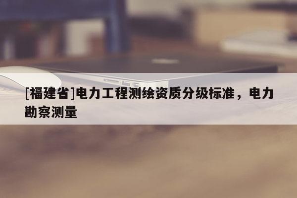 [福建省]電力工程測(cè)繪資質(zhì)分級(jí)標(biāo)準(zhǔn)，電力勘察測(cè)量