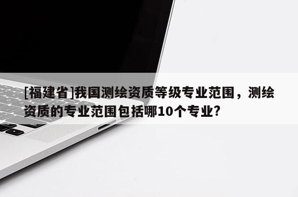 [福建省]我國測繪資質(zhì)等級專業(yè)范圍，測繪資質(zhì)的專業(yè)范圍包括哪10個專業(yè)?