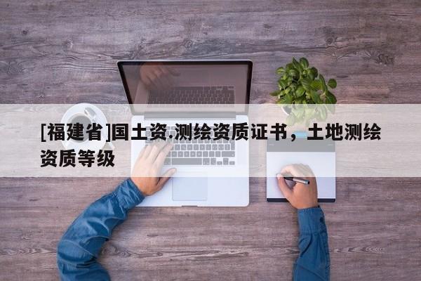 [福建省]國土資.測繪資質(zhì)證書，土地測繪資質(zhì)等級