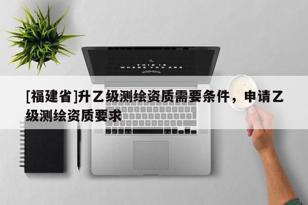 [福建省]升乙級測繪資質(zhì)需要條件，申請乙級測繪資質(zhì)要求